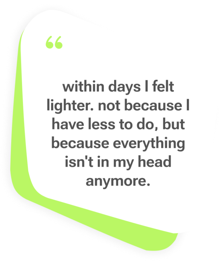 — Julia, Thinkii user Thinkii user testimonial: within days I felt lighter, not because I have less to do, but because everything isn't in my head anymore